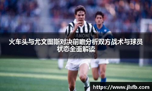 火车头与尤文图斯对决前瞻分析双方战术与球员状态全面解读