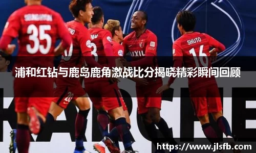 浦和红钻与鹿岛鹿角激战比分揭晓精彩瞬间回顾